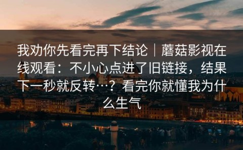 我劝你先看完再下结论｜蘑菇影视在线观看：不小心点进了旧链接，结果下一秒就反转…？看完你就懂我为什么生气