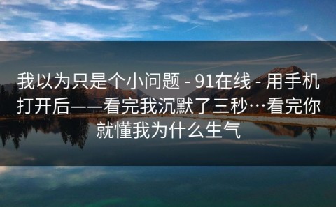 我以为只是个小问题 - 91在线 - 用手机打开后——看完我沉默了三秒…看完你就懂我为什么生气
