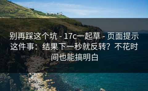别再踩这个坑 - 17c一起草 - 页面提示这件事：结果下一秒就反转？不花时间也能搞明白