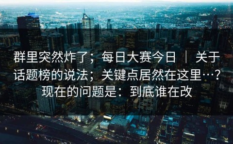 群里突然炸了；每日大赛今日 ｜ 关于话题榜的说法；关键点居然在这里…？现在的问题是：到底谁在改