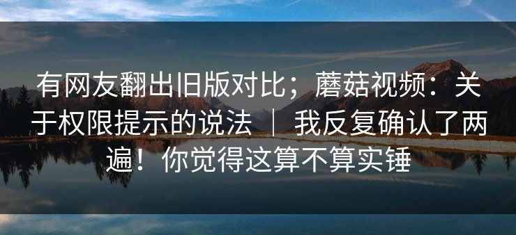 有网友翻出旧版对比；蘑菇视频：关于权限提示的说法 ｜ 我反复确认了两遍！你觉得这算不算实锤
