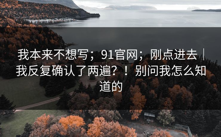 我本来不想写；91官网；刚点进去｜我反复确认了两遍？！别问我怎么知道的