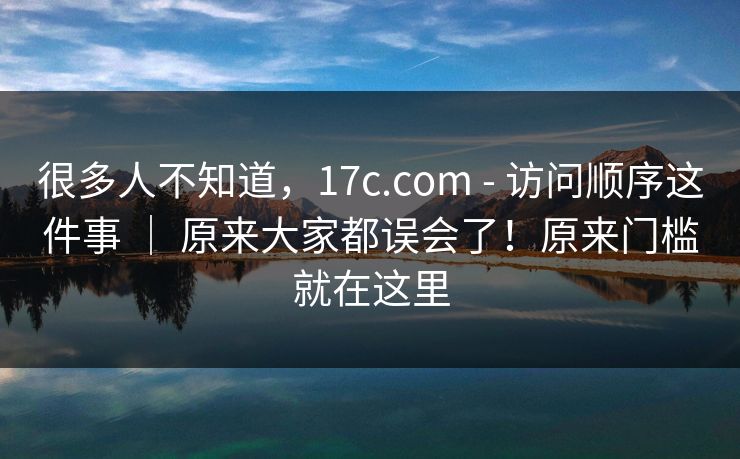 很多人不知道,17c.com - 访问顺序这件事 | 原来大家都误会了!原来门槛就在这里 很多人不知道,17c.com - 访问顺序这件事 | 原来大家都误会了!原来门槛就在这里