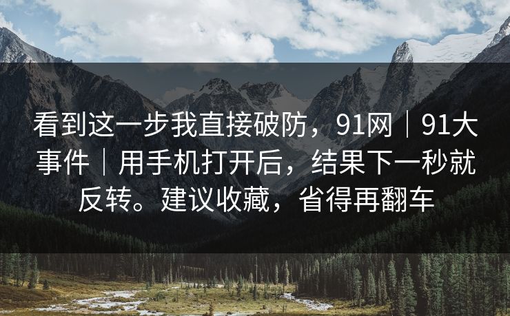 看到这一步我直接破防，91网｜91大事件｜用手机打开后，结果下一秒就反转。建议收藏，省得再翻车
