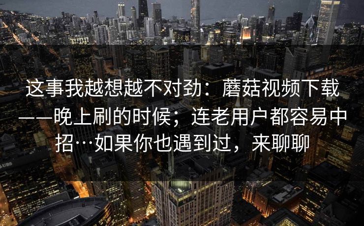 这事我越想越不对劲：蘑菇视频下载——晚上刷的时候；连老用户都容易中招…如果你也遇到过，来聊聊