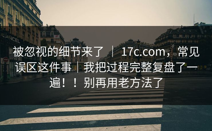 被忽视的细节来了 ｜ 17c.com，常见误区这件事｜我把过程完整复盘了一遍！！别再用老方法了
