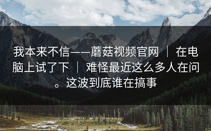 我本来不信——蘑菇视频官网 ｜ 在电脑上试了下 ｜ 难怪最近这么多人在问。这波到底谁在搞事