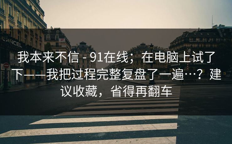 我本来不信 - 91在线；在电脑上试了下——我把过程完整复盘了一遍…？建议收藏，省得再翻车