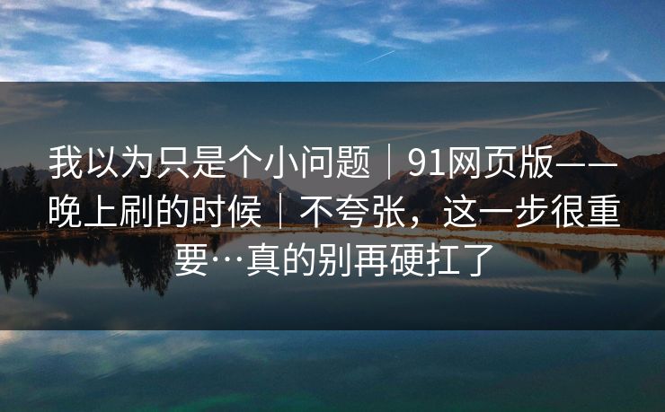 我以为只是个小问题｜91网页版——晚上刷的时候｜不夸张，这一步很重要…真的别再硬扛了