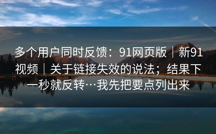 多个用户同时反馈:91网页版|新91视频|关于链接失效的说法;结果下一秒就反转…我先把要点列出来 多个用户同时反馈:91网页版|新91视频|关于链接失效的说法;结果下一秒就反转…我先把要点列出来