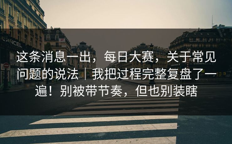 这条消息一出，每日大赛，关于常见问题的说法｜我把过程完整复盘了一遍！别被带节奏，但也别装瞎