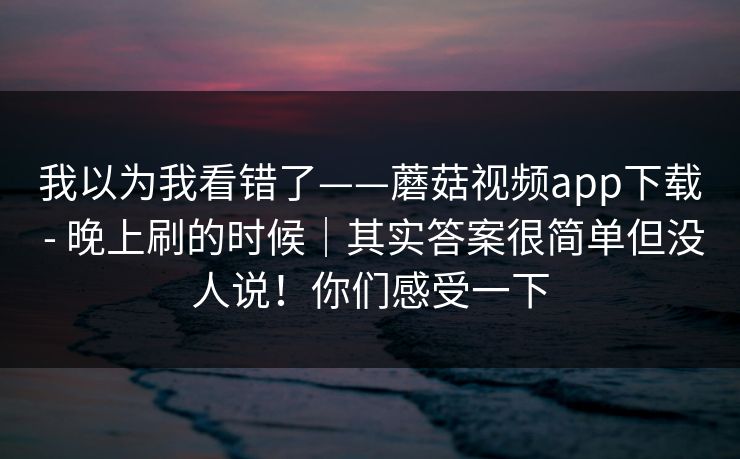 我以为我看错了——蘑菇视频app下载 - 晚上刷的时候｜其实答案很简单但没人说！你们感受一下