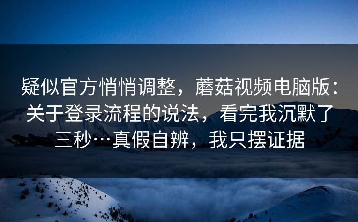 疑似官方悄悄调整，蘑菇视频电脑版：关于登录流程的说法，看完我沉默了三秒…真假自辨，我只摆证据