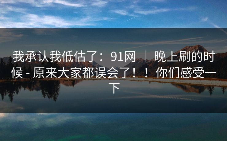 我承认我低估了:91网 | 晚上刷的时候 - 原来大家都误会了!!你们感受一下 我承认我低估了:91网 | 晚上刷的时候 - 原来大家都误会了!!你们感受一下