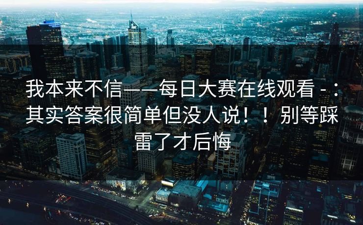 我本来不信——每日大赛在线观看 - ：其实答案很简单但没人说！！别等踩雷了才后悔