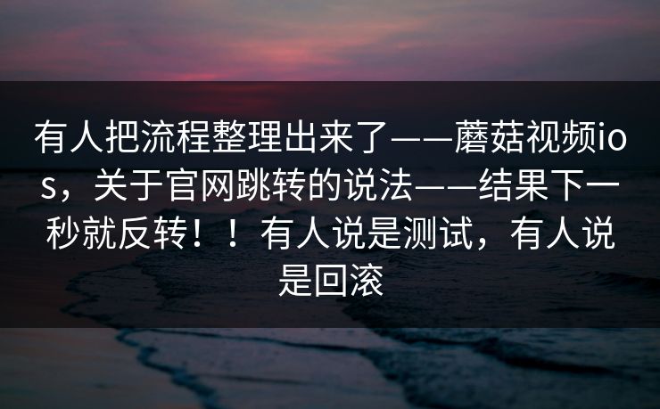 有人把流程整理出来了——蘑菇视频ios，关于官网跳转的说法——结果下一秒就反转！！有人说是测试，有人说是回滚