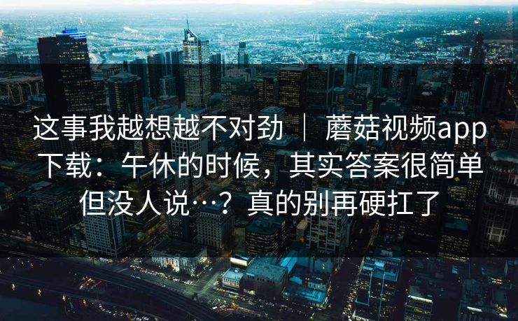 这事我越想越不对劲 ｜ 蘑菇视频app下载：午休的时候，其实答案很简单但没人说…？真的别再硬扛了