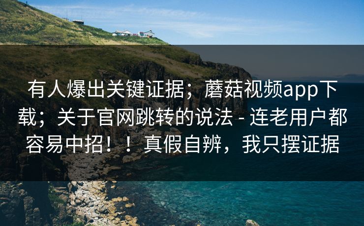 有人爆出关键证据;蘑菇视频app下载;关于官网跳转的说法 - 连老用户都容易中招!!真假自辨,我只摆证据 有人爆出关键证据;蘑菇视频app下载;关于官网跳转的说法 - 连老用户都容易中招!!真假自辨,我只摆证据