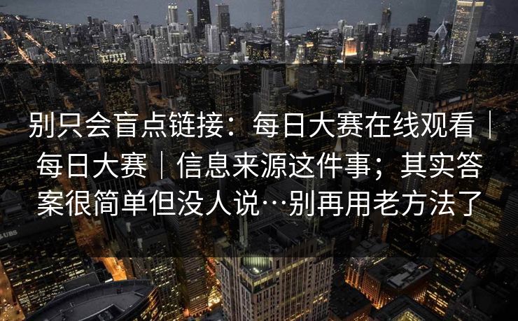 别只会盲点链接：每日大赛在线观看｜每日大赛｜信息来源这件事；其实答案很简单但没人说…别再用老方法了