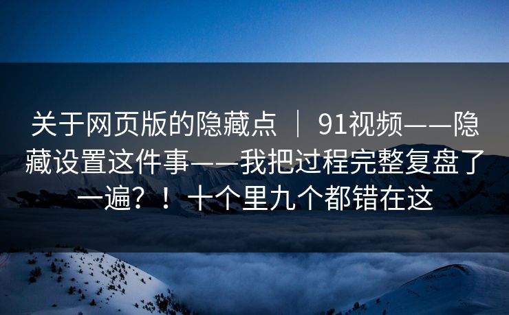 关于网页版的隐藏点 | 91视频——隐藏设置这件事——我把过程完整复盘了一遍?!十个里九个都错在这 关于网页版的隐藏点 | 91视频——隐藏设置这件事——我把过程完整复盘了一遍?!十个里九个都错在这