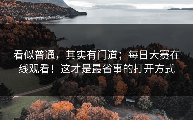 看似普通,其实有门道;每日大赛在线观看!这才是最省事的打开方式 看似普通,其实有门道;每日大赛在线观看!这才是最省事的打开方式