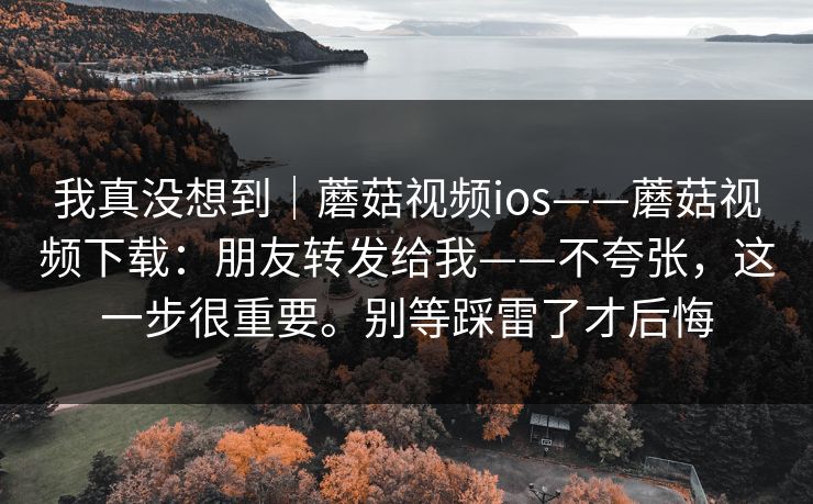 我真没想到|蘑菇视频ios——蘑菇视频下载:朋友转发给我——不夸张,这一步很重要。别等踩雷了才后悔 我真没想到|蘑菇视频ios——蘑菇视频下载:朋友转发给我——不夸张,这一步很重要。别等踩雷了才后悔