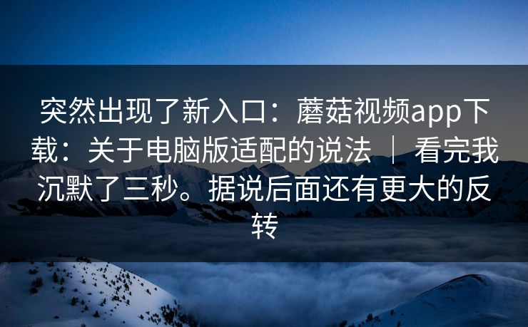 突然出现了新入口:蘑菇视频app下载:关于电脑版适配的说法 | 看完我沉默了三秒。据说后面还有更大的反转 突然出现了新入口:蘑菇视频app下载:关于电脑版适配的说法 | 看完我沉默了三秒。据说后面还有更大的反转