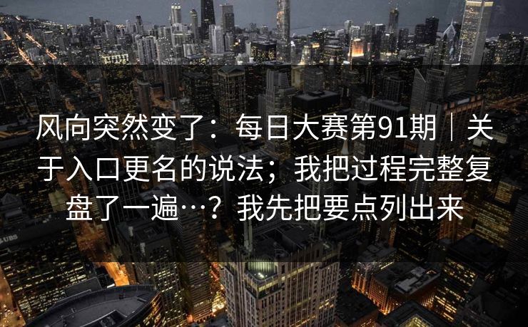 风向突然变了：每日大赛第91期｜关于入口更名的说法；我把过程完整复盘了一遍…？我先把要点列出来