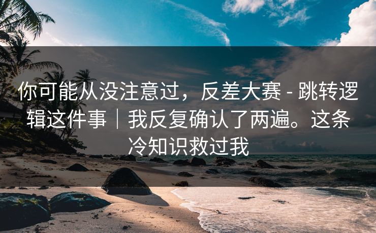 你可能从没注意过，反差大赛 - 跳转逻辑这件事｜我反复确认了两遍。这条冷知识救过我