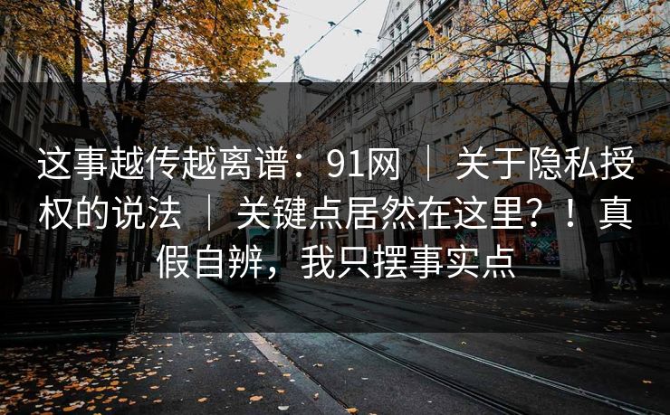 这事越传越离谱：91网 ｜ 关于隐私授权的说法 ｜ 关键点居然在这里？！真假自辨，我只摆事实点