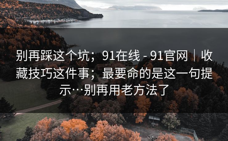 别再踩这个坑;91在线 - 91官网|收藏技巧这件事;最要命的是这一句提示…别再用老方法了 别再踩这个坑;91在线 - 91官网|收藏技巧这件事;最要命的是这一句提示…别再用老方法了