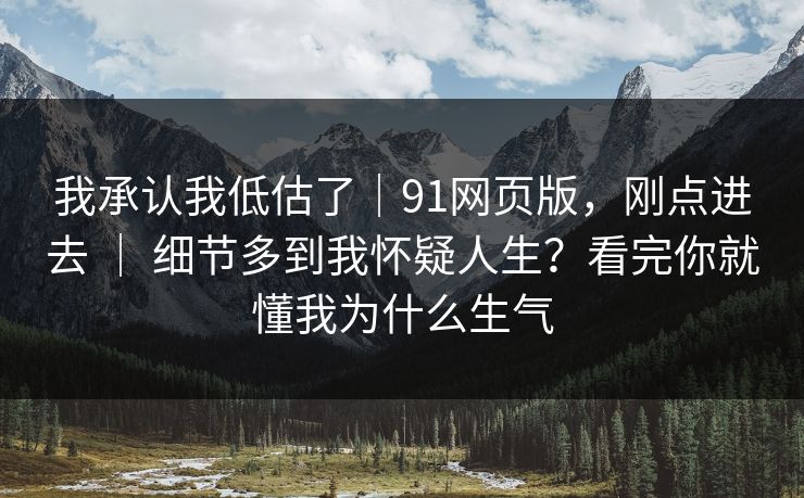 我承认我低估了|91网页版,刚点进去 | 细节多到我怀疑人生?看完你就懂我为什么生气 我承认我低估了|91网页版,刚点进去 | 细节多到我怀疑人生?看完你就懂我为什么生气