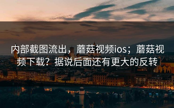 内部截图流出,蘑菇视频ios;蘑菇视频下载?据说后面还有更大的反转 内部截图流出,蘑菇视频ios;蘑菇视频下载?据说后面还有更大的反转
