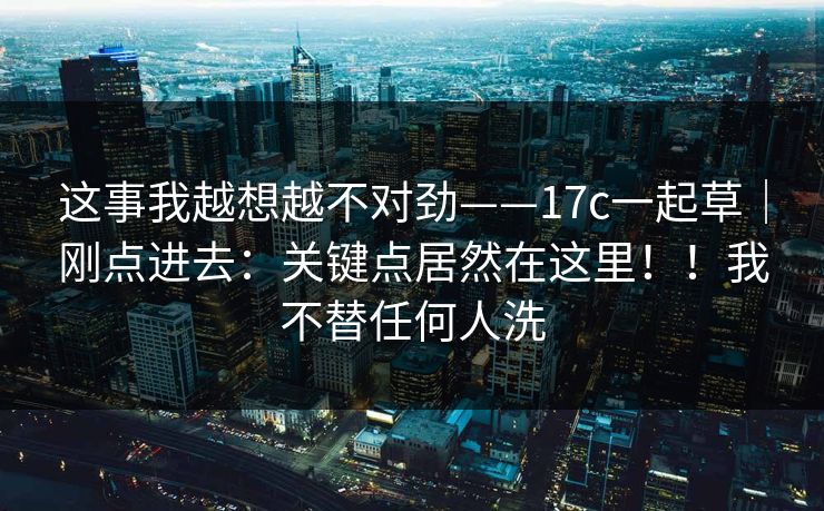 这事我越想越不对劲——17c一起草|刚点进去:关键点居然在这里!!我不替任何人洗 这事我越想越不对劲——17c一起草|刚点进去:关键点居然在这里!!我不替任何人洗