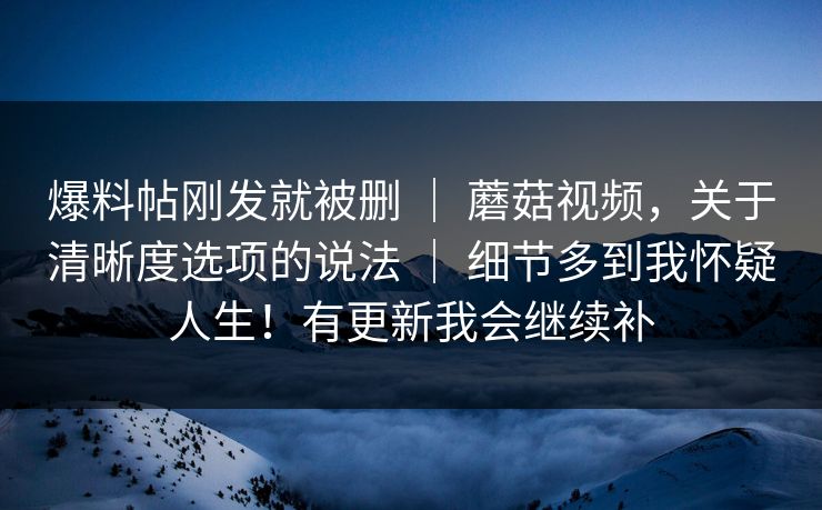 爆料帖刚发就被删 | 蘑菇视频,关于清晰度选项的说法 | 细节多到我怀疑人生!有更新我会继续补 爆料帖刚发就被删 | 蘑菇视频,关于清晰度选项的说法 | 细节多到我怀疑人生!有更新我会继续补